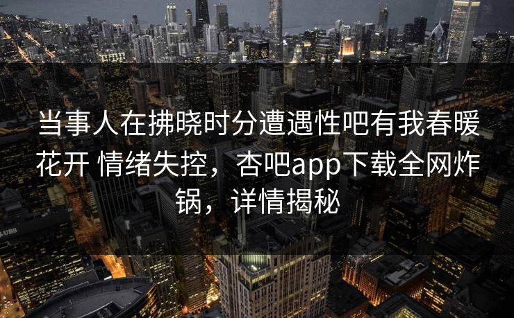 当事人在拂晓时分遭遇性吧有我春暖花开 情绪失控，杏吧app下载全网炸锅，详情揭秘