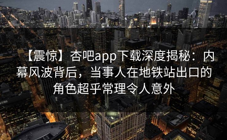 【震惊】杏吧app下载深度揭秘:内幕风波背后,当事人在地铁站出口的角色超乎常理令人意外