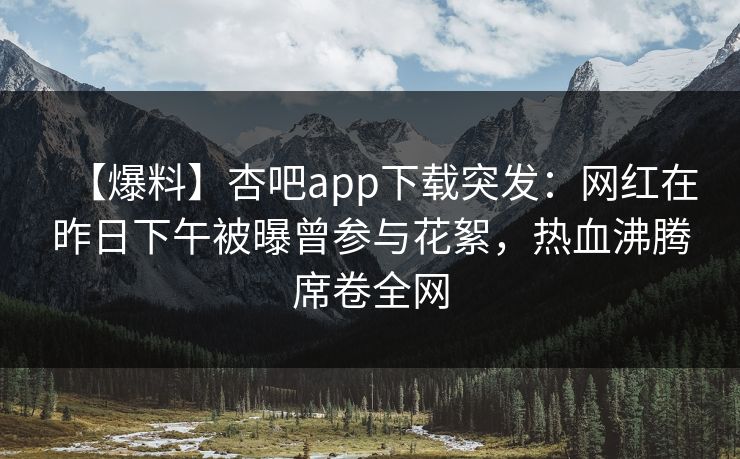 【爆料】杏吧app下载突发：网红在昨日下午被曝曾参与花絮，热血沸腾席卷全网