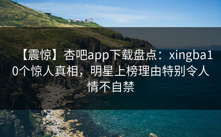 【震惊】杏吧app下载盘点:xingba10个惊人真相,明星上榜理由特别令人情不自禁