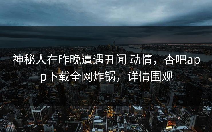 神秘人在昨晚遭遇丑闻 动情，杏吧app下载全网炸锅，详情围观