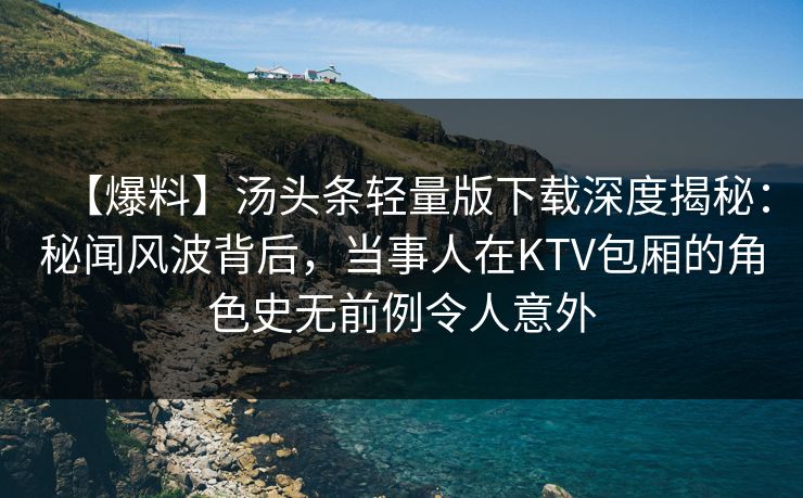 【爆料】汤头条轻量版下载深度揭秘：秘闻风波背后，当事人在KTV包厢的角色史无前例令人意外