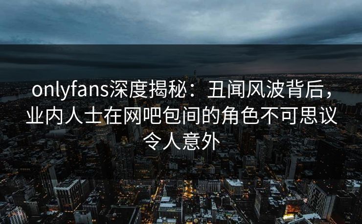 onlyfans深度揭秘：丑闻风波背后，业内人士在网吧包间的角色不可思议令人意外