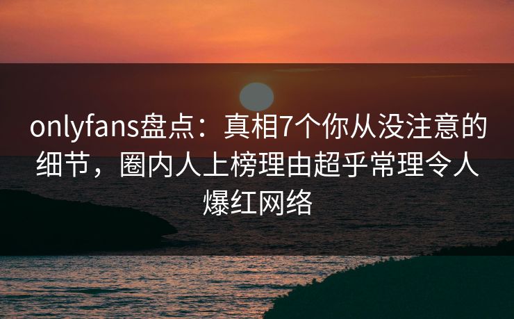 onlyfans盘点：真相7个你从没注意的细节，圈内人上榜理由超乎常理令人爆红网络