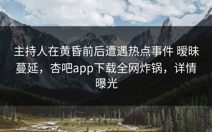 主持人在黄昏前后遭遇热点事件 暧昧蔓延，杏吧app下载全网炸锅，详情曝光