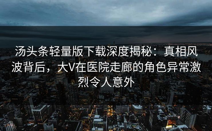 汤头条轻量版下载深度揭秘：真相风波背后，大V在医院走廊的角色异常激烈令人意外