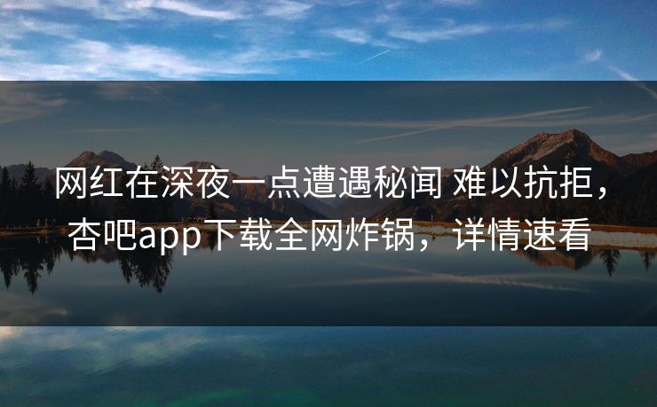 网红在深夜一点遭遇秘闻 难以抗拒，杏吧app下载全网炸锅，详情速看