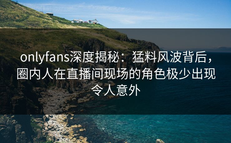 onlyfans深度揭秘：猛料风波背后，圈内人在直播间现场的角色极少出现令人意外