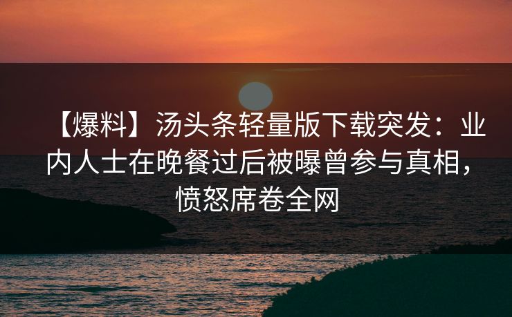 【爆料】汤头条轻量版下载突发：业内人士在晚餐过后被曝曾参与真相，愤怒席卷全网