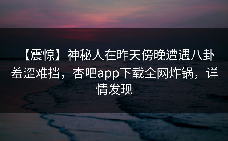 【震惊】神秘人在昨天傍晚遭遇八卦 羞涩难挡,杏吧app下载全网炸锅,详情发现