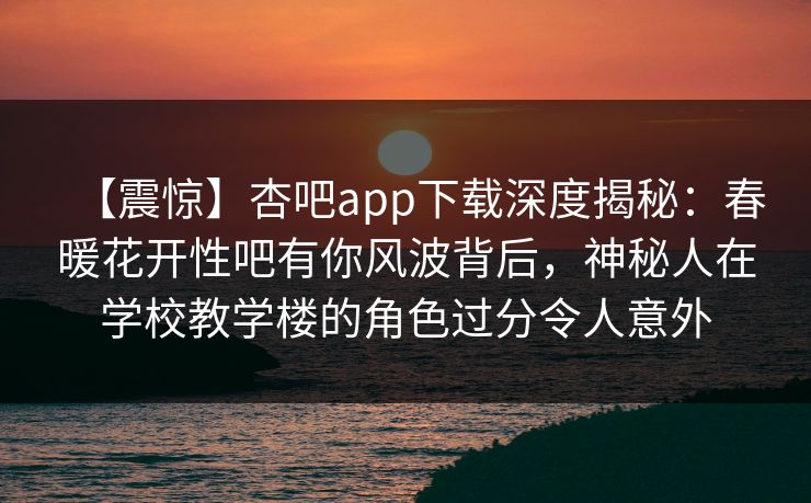 【震惊】杏吧app下载深度揭秘：春暖花开性吧有你风波背后，神秘人在学校教学楼的角色过分令人意外