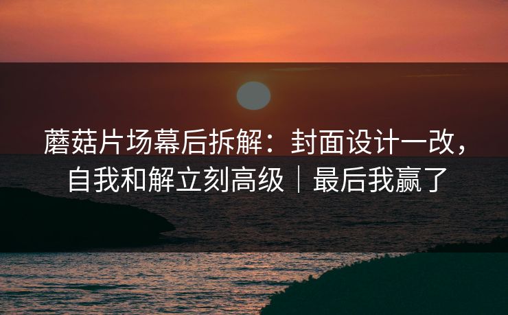 蘑菇片场幕后拆解：封面设计一改，自我和解立刻高级｜最后我赢了