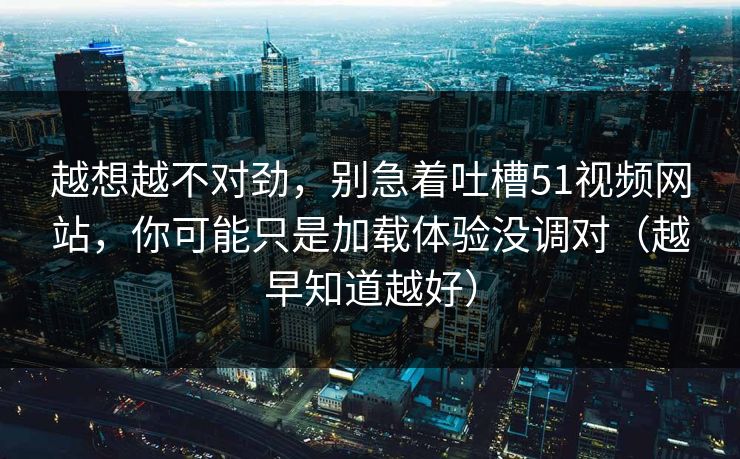 越想越不对劲，别急着吐槽51视频网站，你可能只是加载体验没调对（越早知道越好）