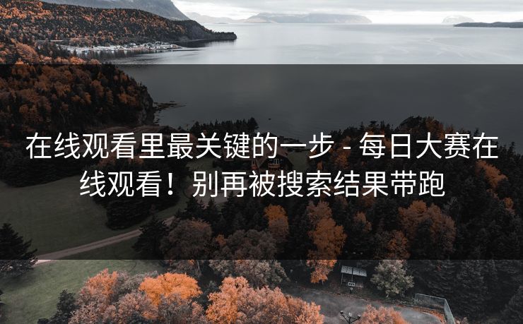 在线观看里最关键的一步 - 每日大赛在线观看！别再被搜索结果带跑