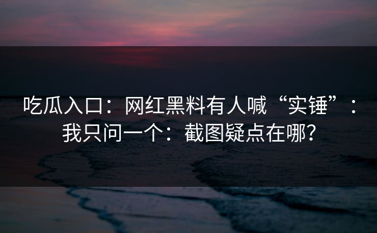 吃瓜入口：网红黑料有人喊“实锤”：我只问一个：截图疑点在哪？