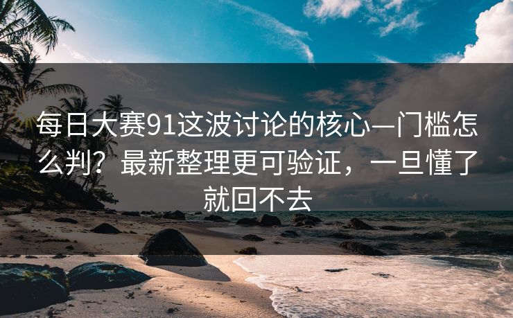 每日大赛91这波讨论的核心—门槛怎么判？最新整理更可验证，一旦懂了就回不去