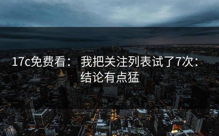 17c免费看： 我把关注列表试了7次： 结论有点猛