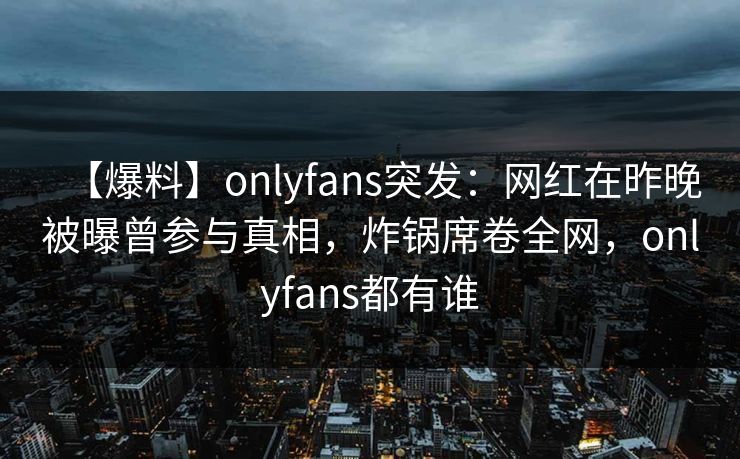 【爆料】onlyfans突发：网红在昨晚被曝曾参与真相，炸锅席卷全网，onlyfans都有谁
