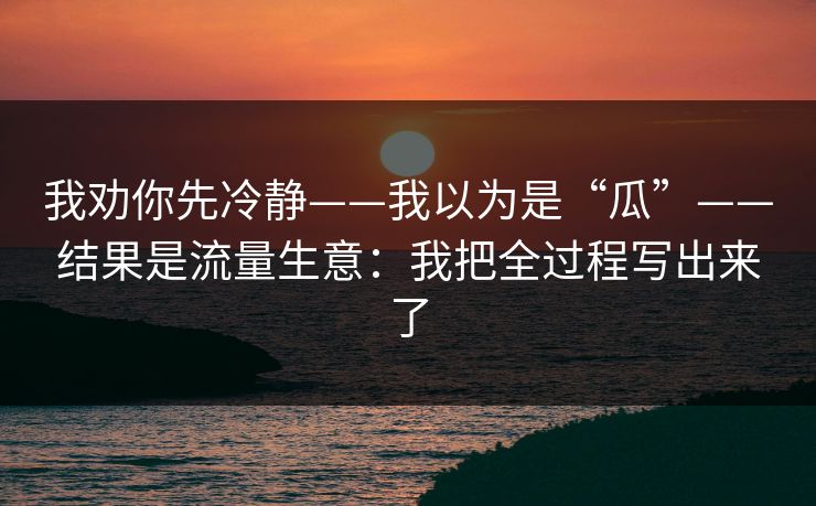 我劝你先冷静——我以为是“瓜”——结果是流量生意：我把全过程写出来了