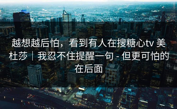 越想越后怕，看到有人在搜糖心tv 美杜莎｜我忍不住提醒一句 - 但更可怕的在后面