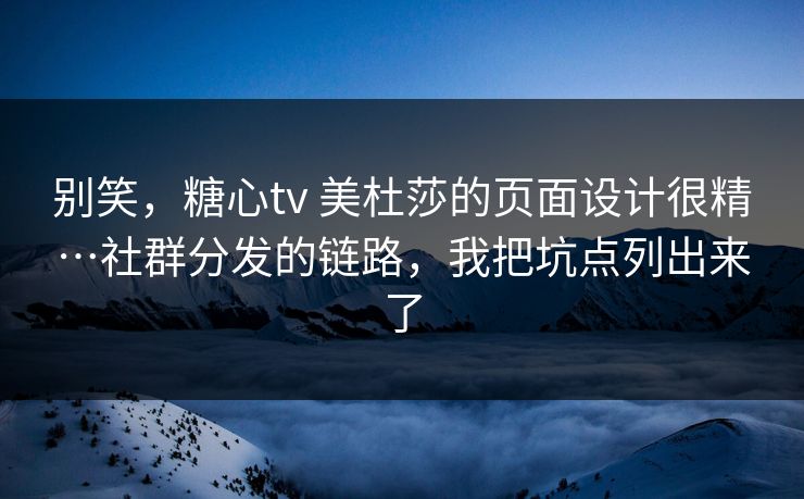 别笑，糖心tv 美杜莎的页面设计很精…社群分发的链路，我把坑点列出来了