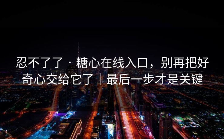 忍不了了 · 糖心在线入口，别再把好奇心交给它了｜最后一步才是关键