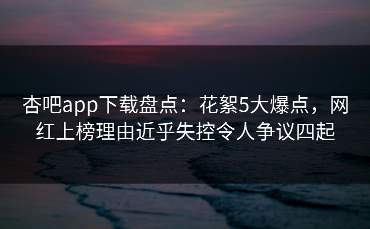 杏吧app下载盘点：花絮5大爆点，网红上榜理由近乎失控令人争议四起