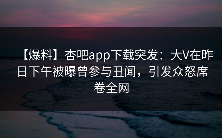 【爆料】杏吧app下载突发：大V在昨日下午被曝曾参与丑闻，引发众怒席卷全网