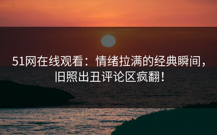 51网在线观看：情绪拉满的经典瞬间，旧照出丑评论区疯翻！