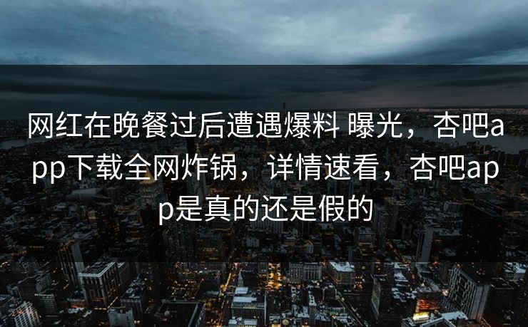 网红在晚餐过后遭遇爆料 曝光，杏吧app下载全网炸锅，详情速看，杏吧app是真的还是假的