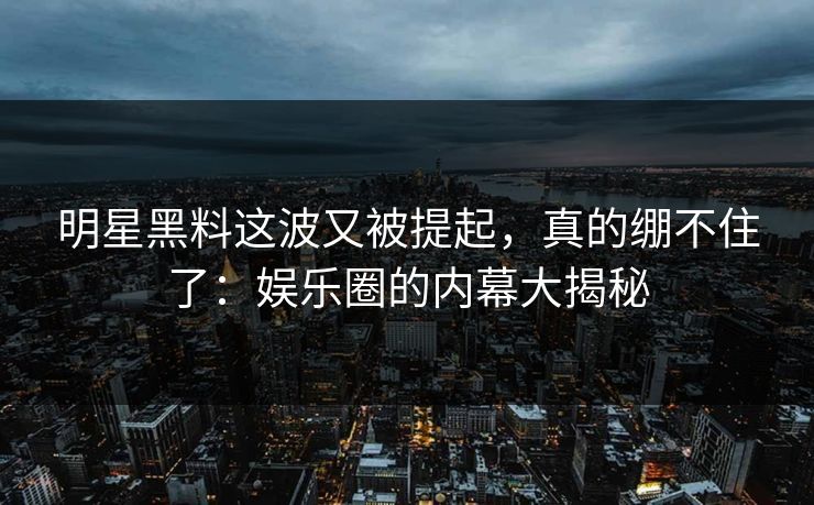 明星黑料这波又被提起，真的绷不住了：娱乐圈的内幕大揭秘