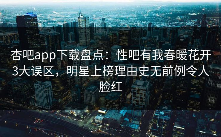 杏吧app下载盘点：性吧有我春暖花开3大误区，明星上榜理由史无前例令人脸红