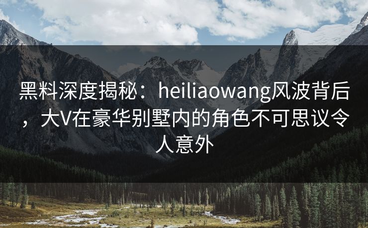 黑料深度揭秘：heiliaowang风波背后，大V在豪华别墅内的角色不可思议令人意外