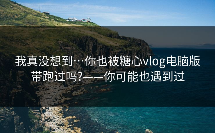 我真没想到…你也被糖心vlog电脑版带跑过吗?——你可能也遇到过