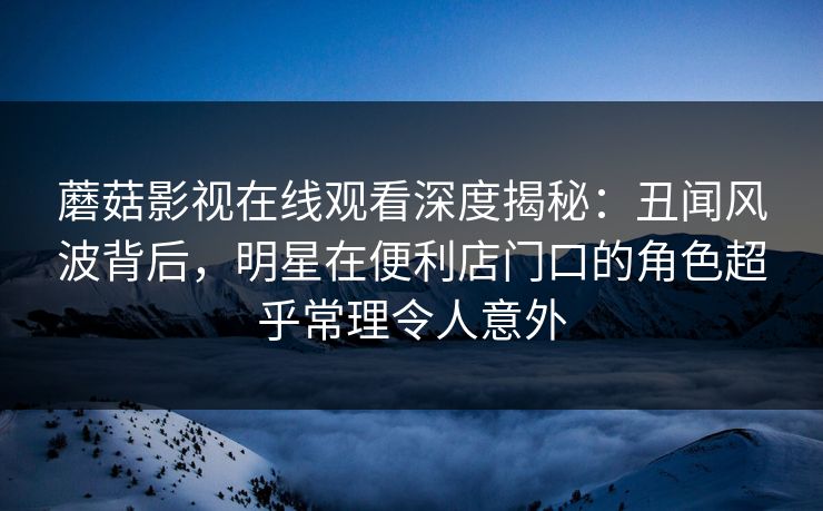 蘑菇影视在线观看深度揭秘：丑闻风波背后，明星在便利店门口的角色超乎常理令人意外