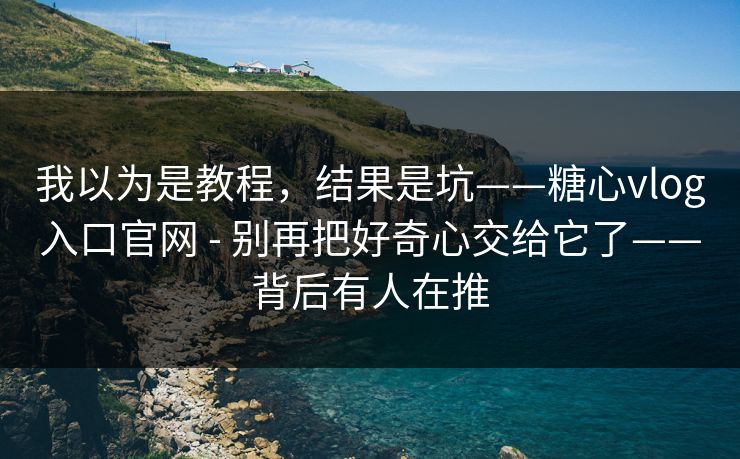 我以为是教程，结果是坑——糖心vlog入口官网 - 别再把好奇心交给它了——背后有人在推