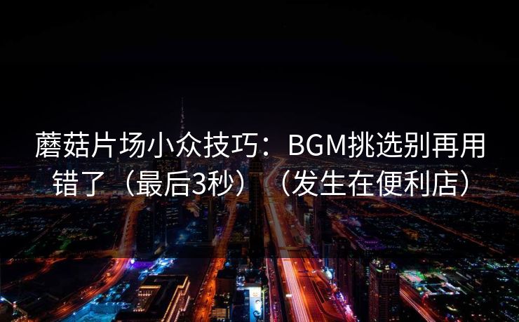 蘑菇片场小众技巧：BGM挑选别再用错了（最后3秒）（发生在便利店）