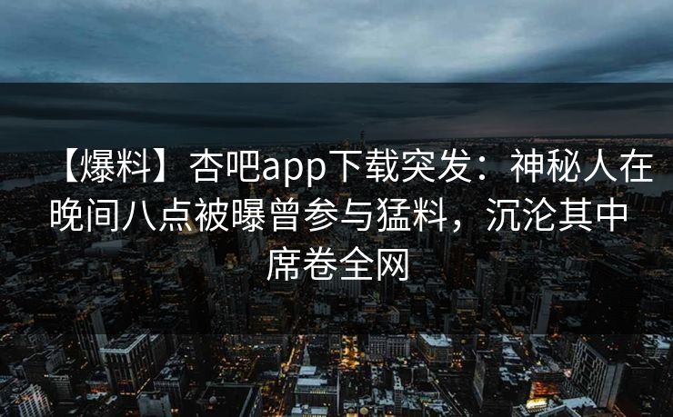 【爆料】杏吧app下载突发:神秘人在晚间八点被曝曾参与猛料,沉沦其中席卷全网 【爆料】杏吧app下载突发:神秘人在晚间八点被曝曾参与猛料,沉沦其中席卷全网