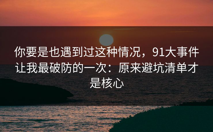 你要是也遇到过这种情况,91大事件让我最破防的一次:原来避坑清单才是核心