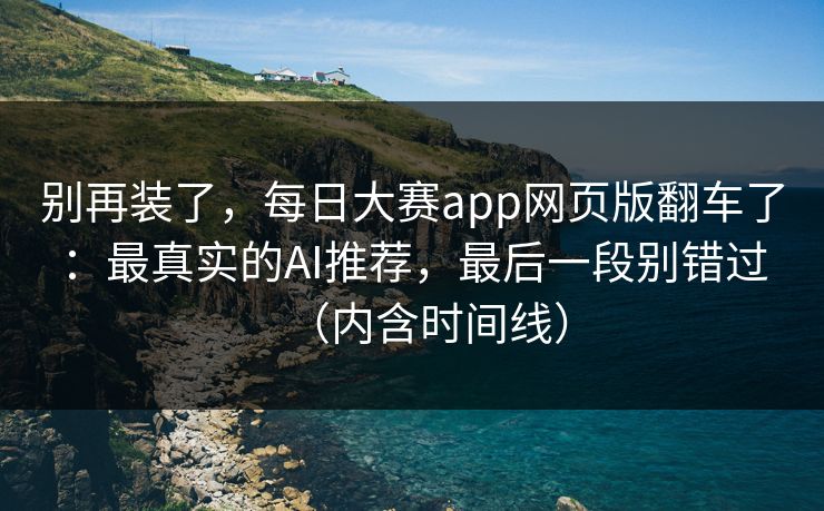 别再装了,每日大赛app网页版翻车了:最真实的AI推荐,最后一段别错过(内含时间线)