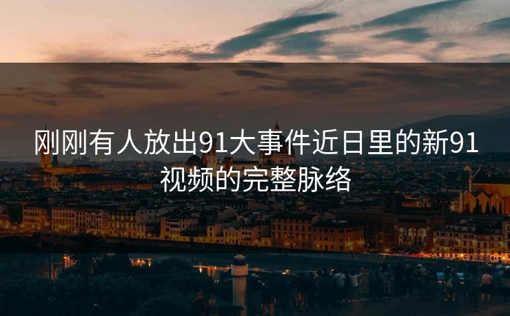 刚刚有人放出91大事件近日里的新91视频的完整脉络