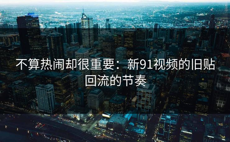 不算热闹却很重要：新91视频的旧贴回流的节奏