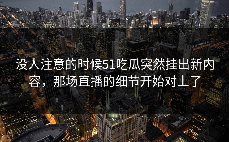 没人注意的时候51吃瓜突然挂出新内容，那场直播的细节开始对上了